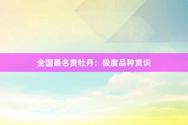 全国最名贵牡丹：极度品种赏识
