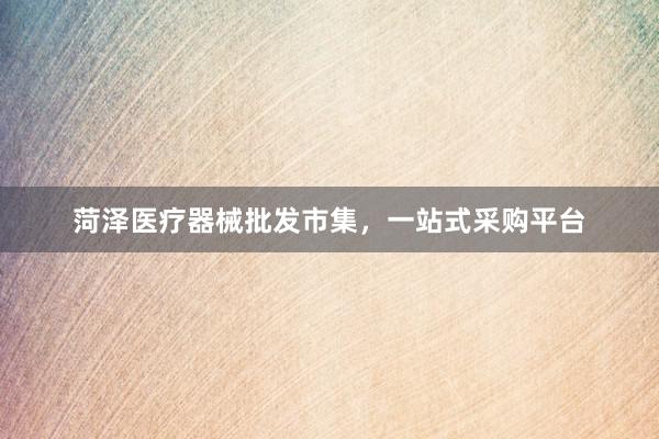 菏泽医疗器械批发市集，一站式采购平台