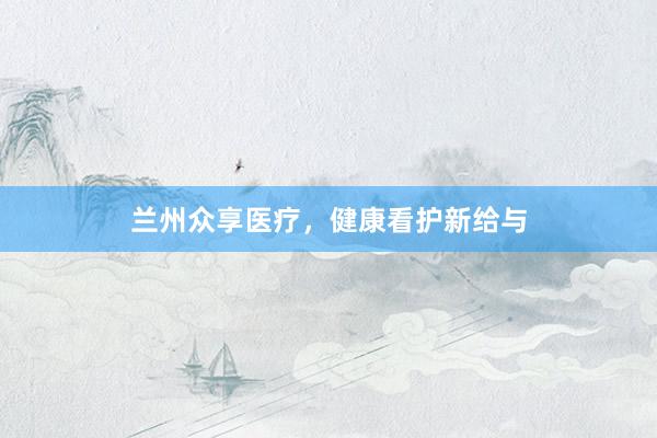 兰州众享医疗，健康看护新给与