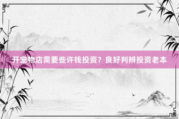 开宠物店需要些许钱投资?良好判辨投资老本
