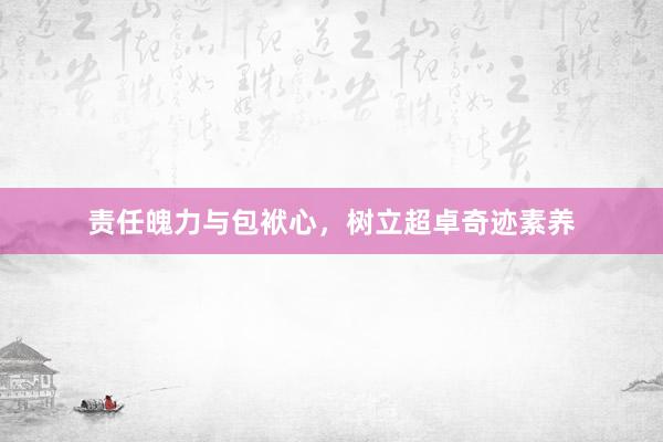 责任魄力与包袱心,树立超卓奇迹素养